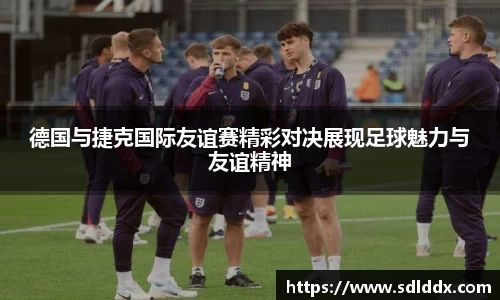 德国与捷克国际友谊赛精彩对决展现足球魅力与友谊精神